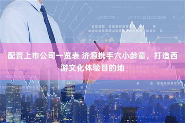 配资上市公司一览表 济源携手六小龄童，打造西游文化体验目的地