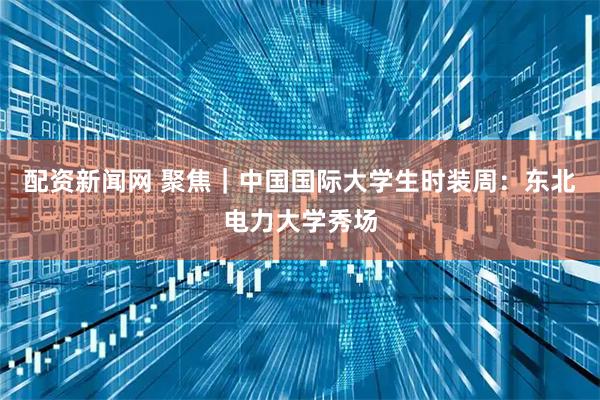 配资新闻网 聚焦｜中国国际大学生时装周：东北电力大学秀场