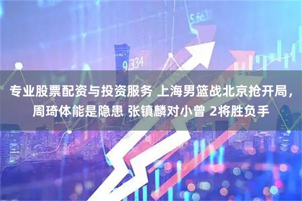 专业股票配资与投资服务 上海男篮战北京抢开局，周琦体能是隐患 张镇麟对小曾 2将胜负手