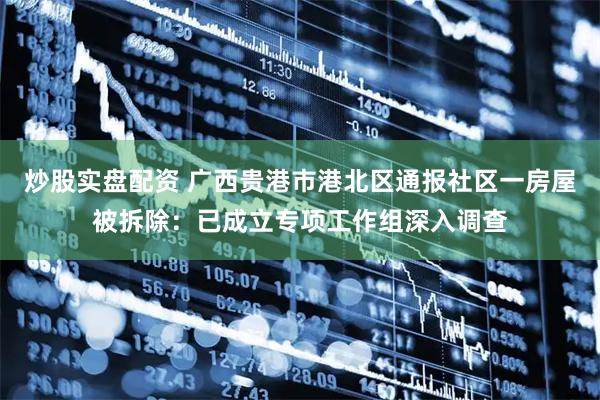 炒股实盘配资 广西贵港市港北区通报社区一房屋被拆除：已成立专项工作组深入调查