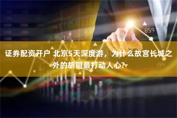 证券配资开户 北京5天深度游，为什么故宫长城之外的胡同最打动人心?